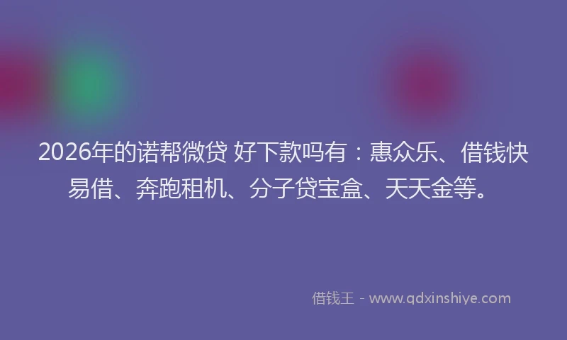 2026年的诺帮微贷 好下款吗有：惠众乐、借钱快易借、奔跑租机、分子贷宝盒、天天金等。