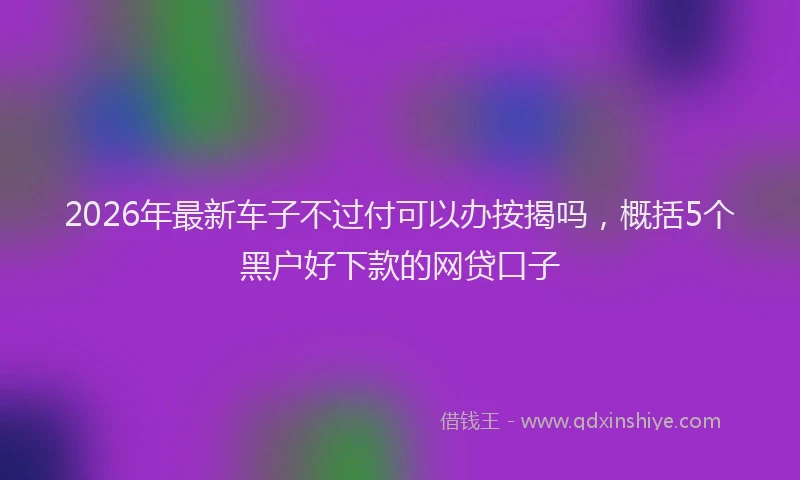 2026年最新车子不过付可以办按揭吗，概括5个黑户好下款的网贷口子