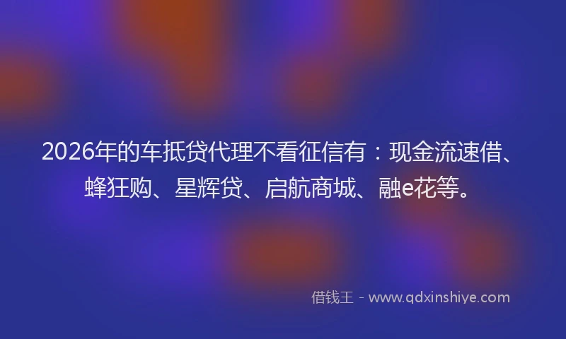 2026年的车抵贷代理不看征信有：现金流速借、蜂狂购、星辉贷、启航商城、融e花等。