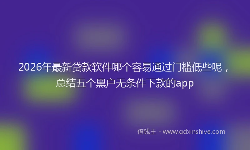 2026年最新贷款软件哪个容易通过门槛低些呢，总结五个黑户无条件下款的app