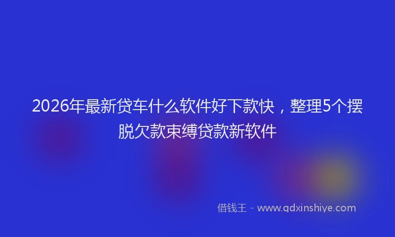 2026年最新贷车什么软件好下款快，整理5个摆脱欠款束缚贷款新软件