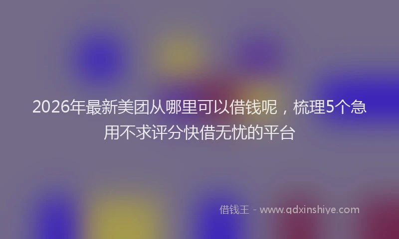 2026年最新美团从哪里可以借钱呢，梳理5个急用不求评分快借无忧的平台