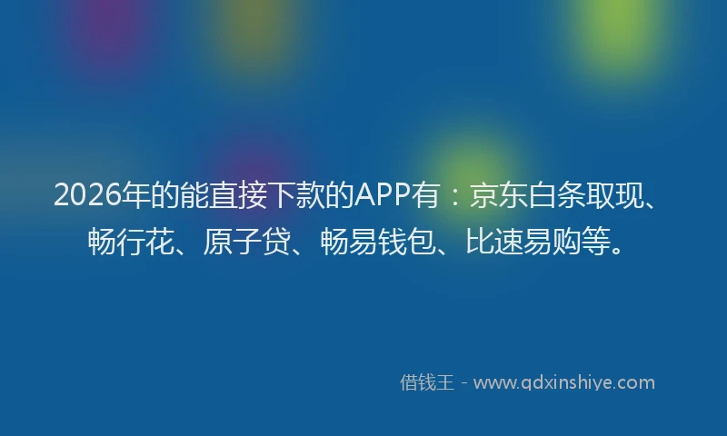 2026年的能直接下款的APP有：京东白条取现、畅行花、原子贷、畅易钱包、比速易购等。