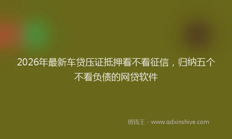 2026年最新车贷压证抵押看不看征信，归纳五个不看负债的网贷软件