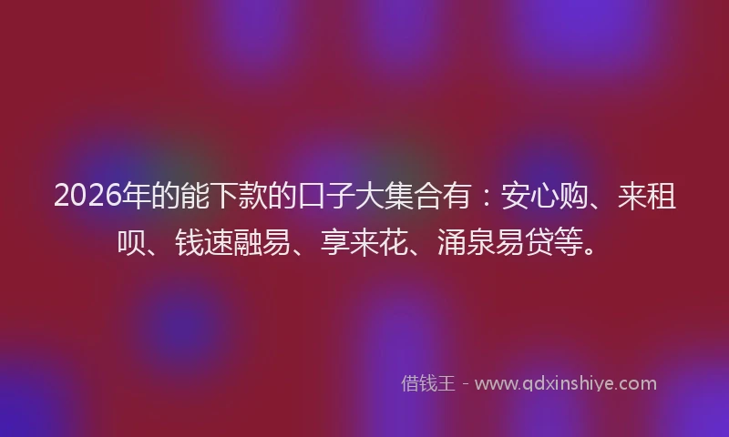 2026年的能下款的口子大集合有：安心购、来租呗、钱速融易、享来花、涌泉易贷等。