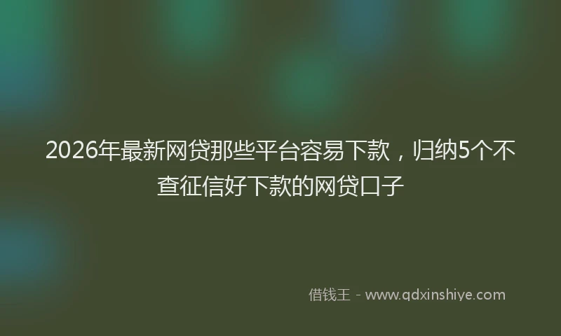 2026年最新网贷那些平台容易下款，归纳5个不查征信好下款的网贷口子