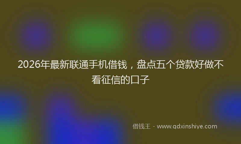 2026年最新联通手机借钱，盘点五个贷款好做不看征信的口子