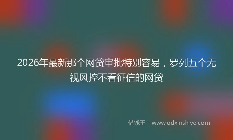 2026年最新那个网贷审批特别容易，罗列五个无视风控不看征信的网贷