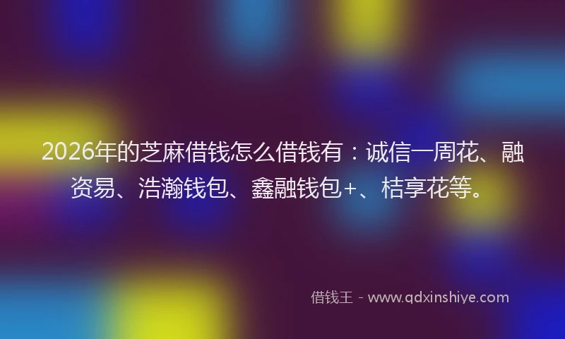 2026年的芝麻借钱怎么借钱有：诚信一周花、融资易、浩瀚钱包、鑫融钱包+、桔享花等。