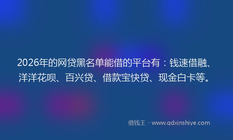2026年的网贷黑名单能借的平台有：钱速借融、洋洋花呗、百兴贷、借款宝快贷、现金白卡等。