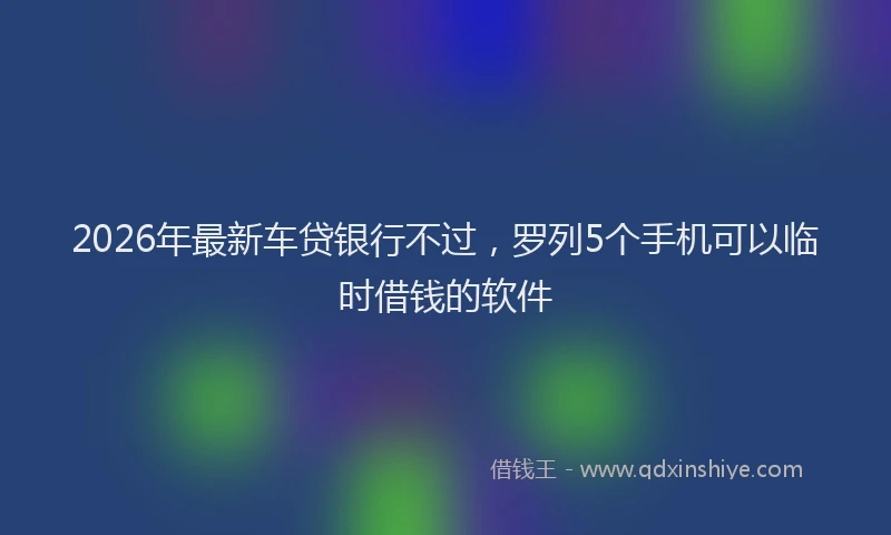 2026年最新车贷银行不过，罗列5个手机可以临时借钱的软件