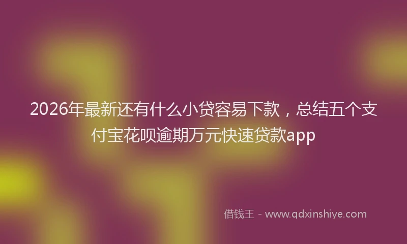 2026年最新还有什么小贷容易下款，总结五个支付宝花呗逾期万元快速贷款app