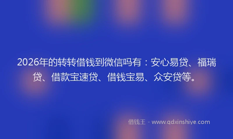 2026年的转转借钱到微信吗有：安心易贷、福瑞贷、借款宝速贷、借钱宝易、众安贷等。