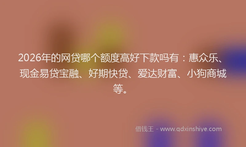 2026年的网贷哪个额度高好下款吗有：惠众乐、现金易贷宝融、好期快贷、爱达财富、小狗商城等。