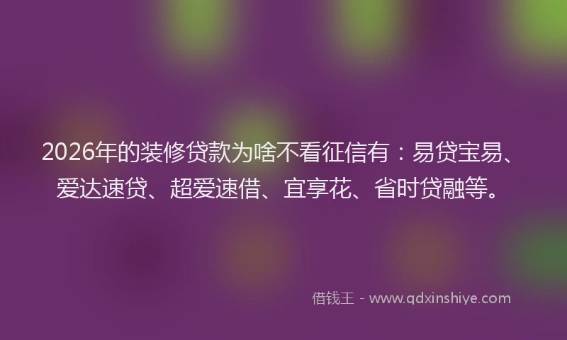 2026年的装修贷款为啥不看征信有：易贷宝易、爱达速贷、超爱速借、宜享花、省时贷融等。