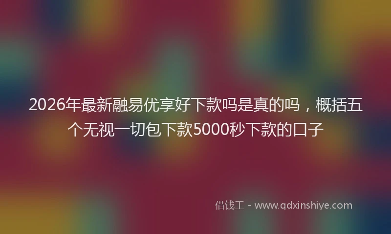 2026年最新融易优享好下款吗是真的吗，概括五个无视一切包下款5000秒下款的口子