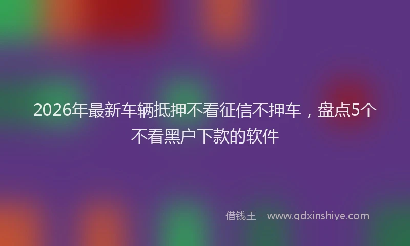 2026年最新车辆抵押不看征信不押车，盘点5个不看黑户下款的软件