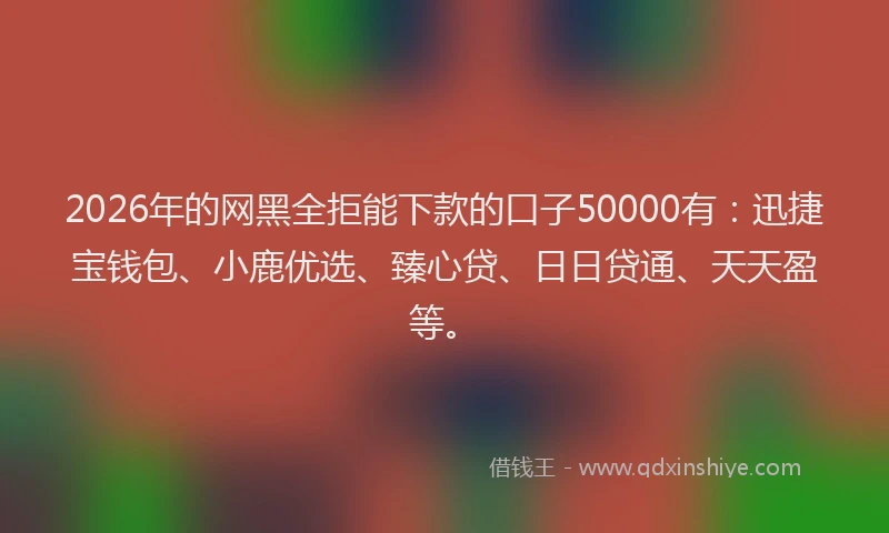 2026年的网黑全拒能下款的口子50000有：迅捷宝钱包、小鹿优选、臻心贷、日日贷通、天天盈等。