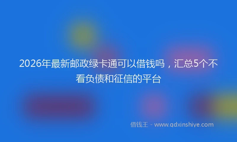 2026年最新邮政绿卡通可以借钱吗，汇总5个不看负债和征信的平台