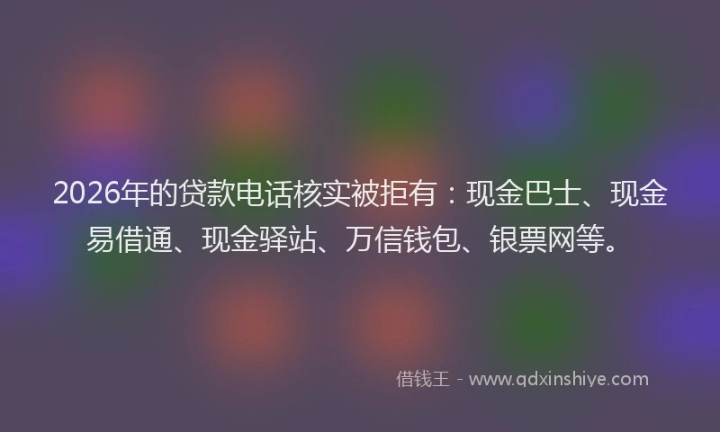 2026年的贷款电话核实被拒有：现金巴士、现金易借通、现金驿站、万信钱包、银票网等。