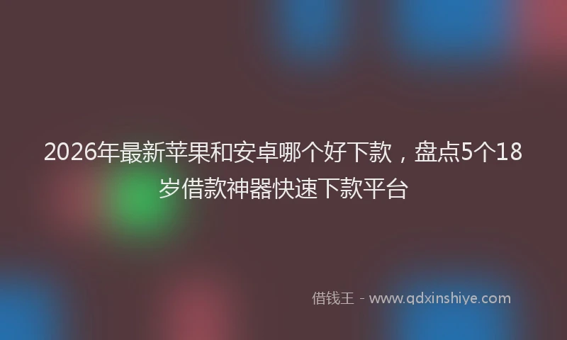 2026年最新苹果和安卓哪个好下款，盘点5个18岁借款神器快速下款平台