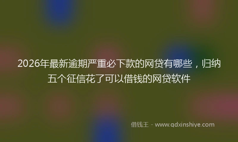 2026年最新逾期严重必下款的网贷有哪些，归纳五个征信花了可以借钱的网贷软件