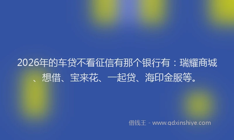 2026年的车贷不看征信有那个银行有：瑞耀商城、想借、宝来花、一起贷、海印金服等。