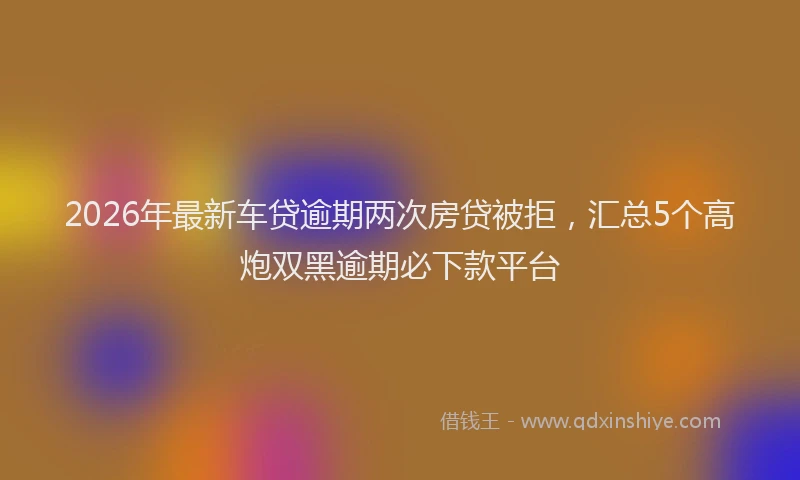 2026年最新车贷逾期两次房贷被拒，汇总5个高炮双黑逾期必下款平台