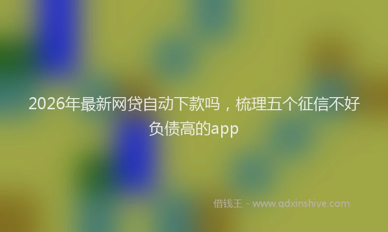2026年最新网贷自动下款吗，梳理五个征信不好负债高的app