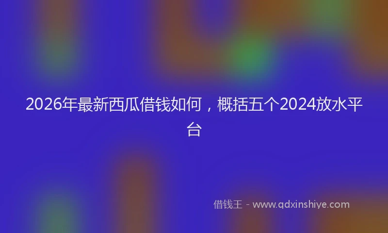 2026年最新西瓜借钱如何，概括五个2024放水平台