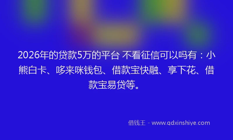 2026年的贷款5万的平台 不看征信可以吗有：小熊白卡、哆来咪钱包、借款宝快融、享下花、借款宝易贷等。