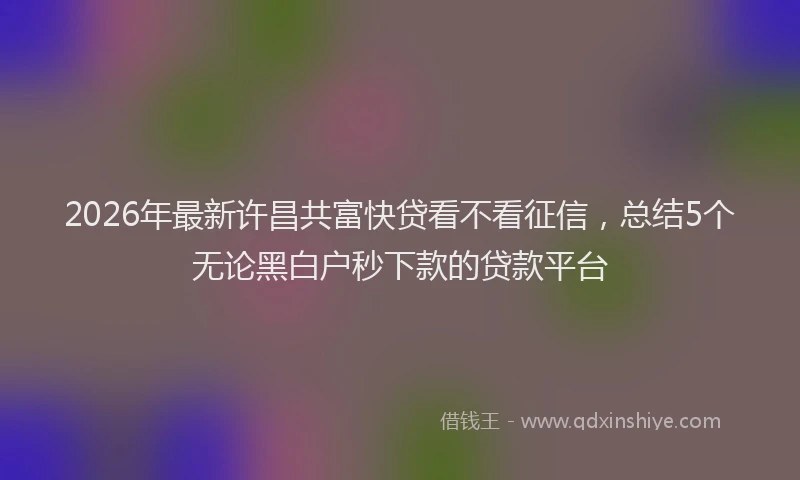 2026年最新许昌共富快贷看不看征信，总结5个无论黑白户秒下款的贷款平台