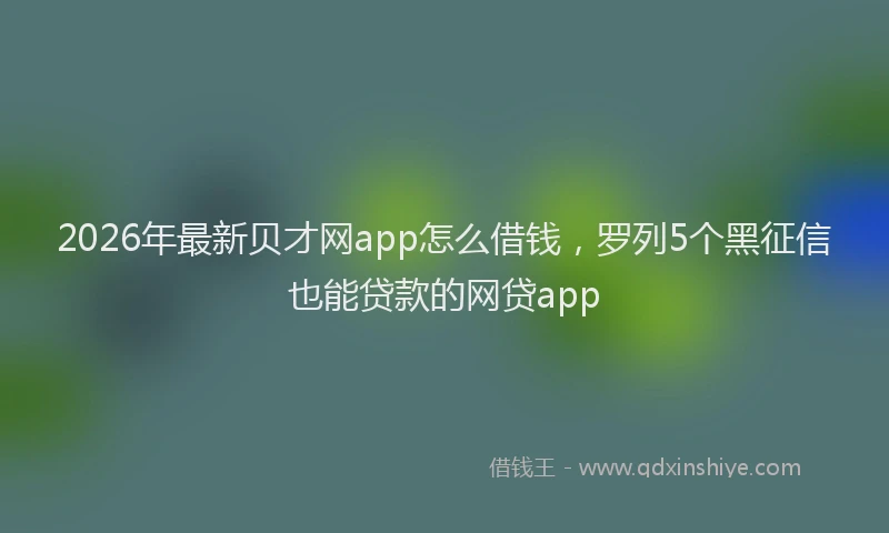 2026年最新贝才网app怎么借钱，罗列5个黑征信也能贷款的网贷app