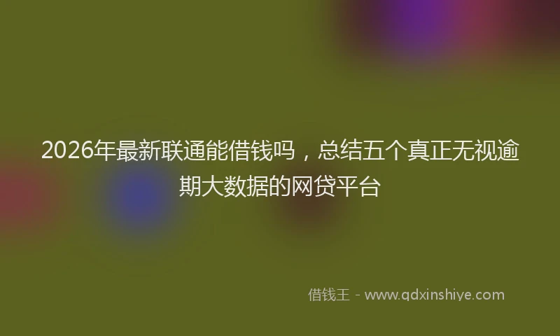 2026年最新联通能借钱吗，总结五个真正无视逾期大数据的网贷平台