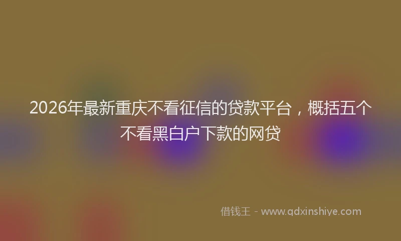 2026年最新重庆不看征信的贷款平台，概括五个不看黑白户下款的网贷