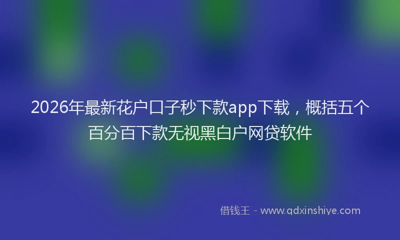 2026年最新花户口子秒下款app下载，概括五个百分百下款无视黑白户网贷软件