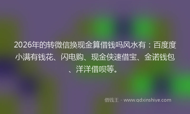 2026年的转微信换现金算借钱吗风水有：百度度小满有钱花、闪电购、现金侠速借宝、金诺钱包、洋洋借呗等。