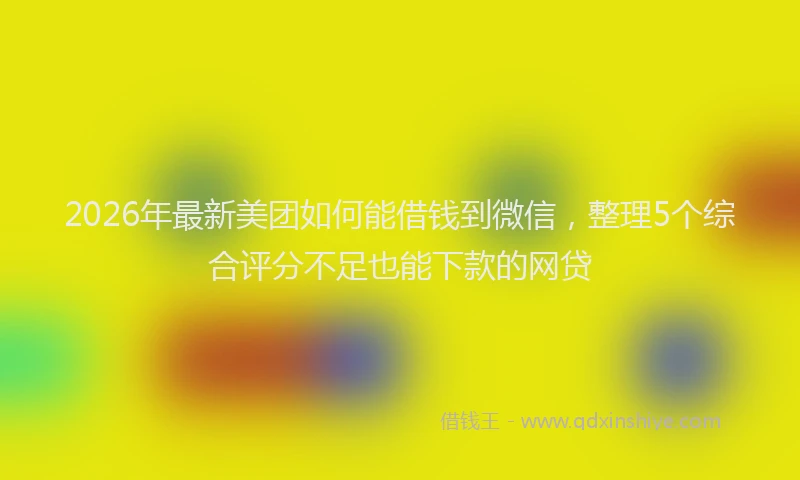 2026年最新美团如何能借钱到微信，整理5个综合评分不足也能下款的网贷