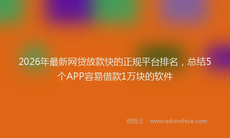 2026年最新网贷放款快的正规平台排名，总结5个APP容易借款1万块的软件