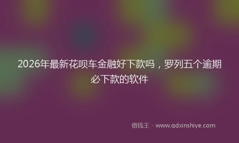 2026年最新花呗车金融好下款吗，罗列五个逾期必下款的软件