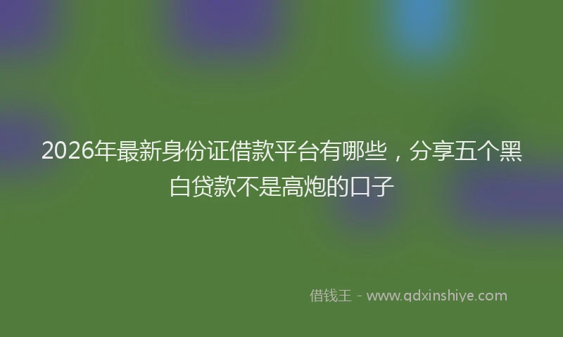 2026年最新身份证借款平台有哪些，分享五个黑白贷款不是高炮的口子