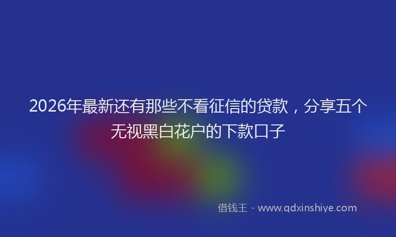 2026年最新还有那些不看征信的贷款，分享五个无视黑白花户的下款口子