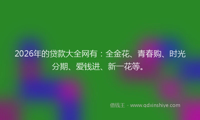 2026年的贷款大全网有：全金花、青春购、时光分期、爱钱进、新一花等。
