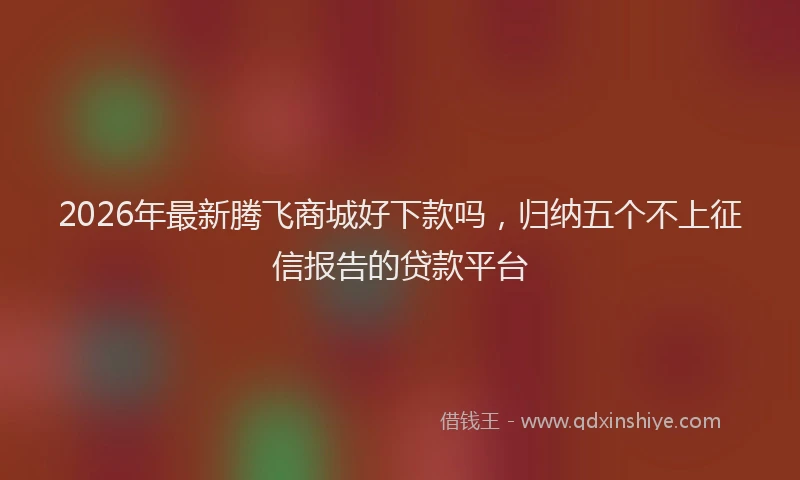 2026年最新腾飞商城好下款吗，归纳五个不上征信报告的贷款平台