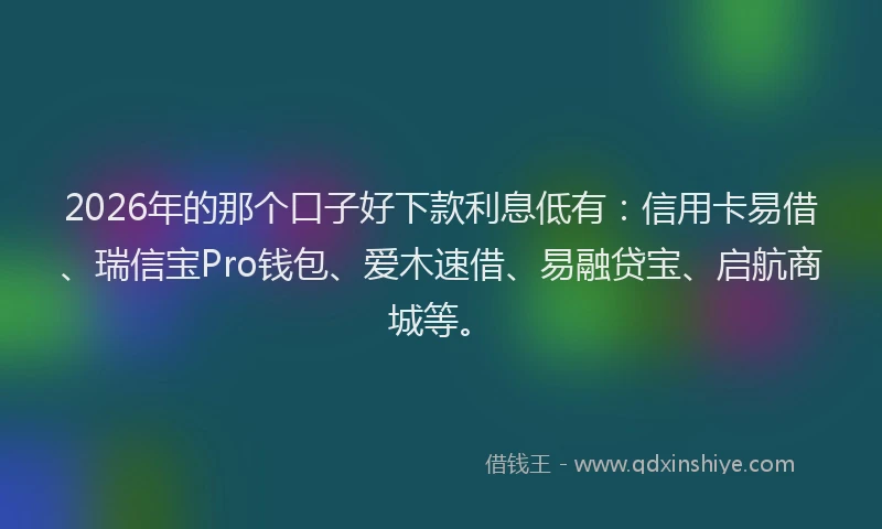 2026年的那个口子好下款利息低有：信用卡易借、瑞信宝Pro钱包、爱木速借、易融贷宝、启航商城等。