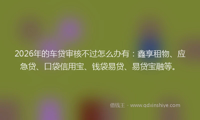 2026年的车贷审核不过怎么办有：鑫享租物、应急贷、口袋信用宝、钱袋易贷、易贷宝融等。