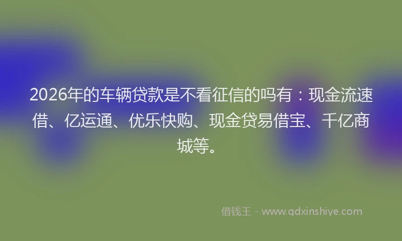2026年的车辆贷款是不看征信的吗有：现金流速借、亿运通、优乐快购、现金贷易借宝、千亿商城等。
