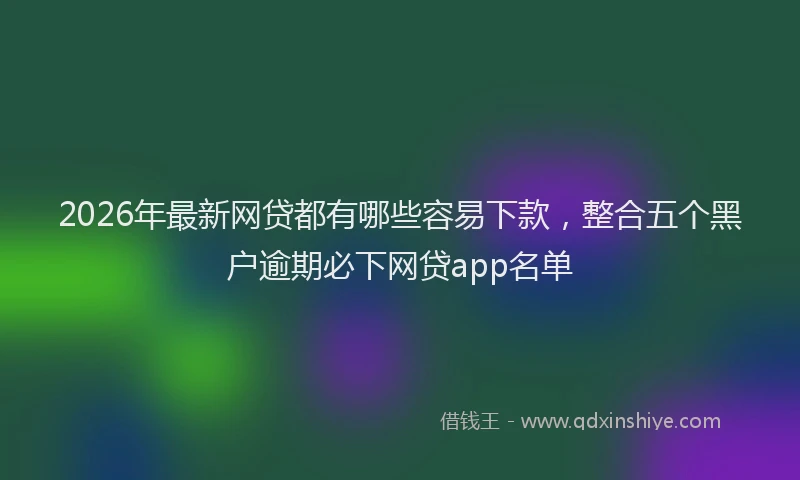 2026年最新网贷都有哪些容易下款，整合五个黑户逾期必下网贷app名单