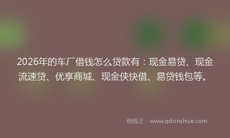 2026年的车厂借钱怎么贷款有：现金易贷、现金流速贷、优享商城、现金侠快借、易贷钱包等。