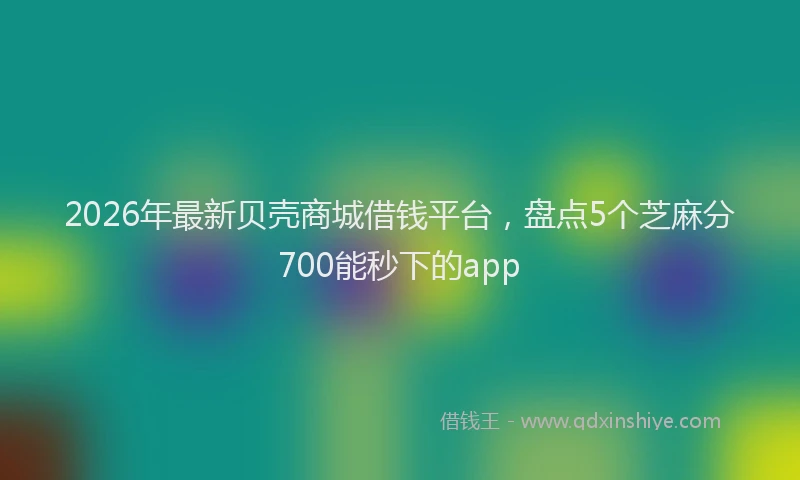 2026年最新贝壳商城借钱平台，盘点5个芝麻分700能秒下的app
